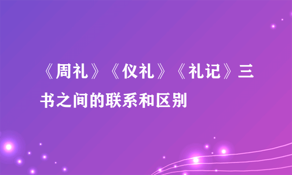 《周礼》《仪礼》《礼记》三书之间的联系和区别