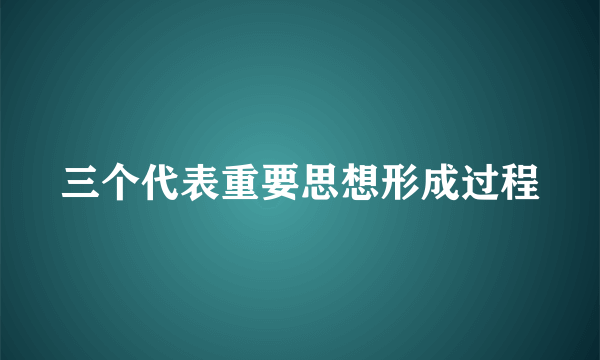 三个代表重要思想形成过程