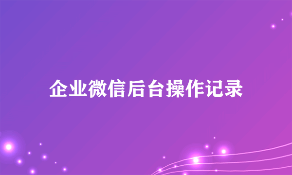 企业微信后台操作记录