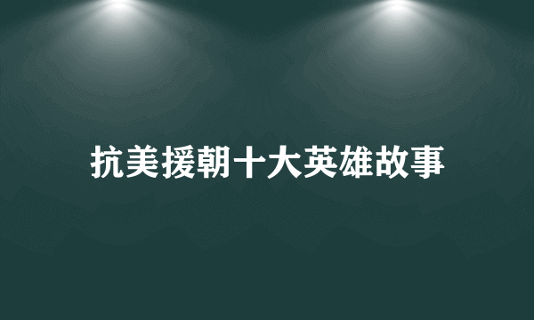 抗美援朝十大英雄故事