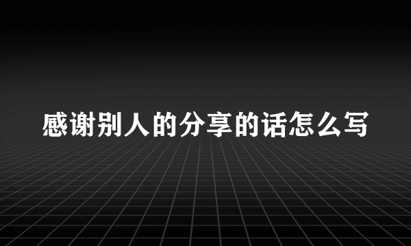 感谢别人的分享的话怎么写