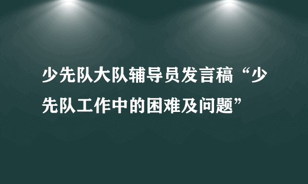 少先队大队辅导员发言稿“少先队工作中的困难及问题”