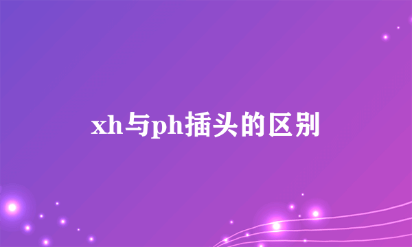 xh与ph插头的区别