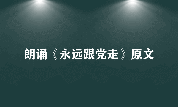 朗诵《永远跟党走》原文
