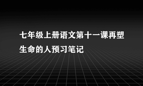 七年级上册语文第十一课再塑生命的人预习笔记