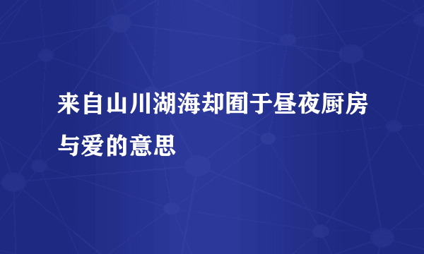 来自山川湖海却囿于昼夜厨房与爱的意思