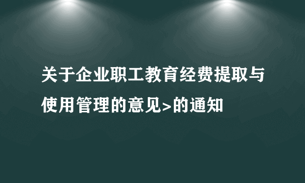 关于企业职工教育经费提取与使用管理的意见>的通知