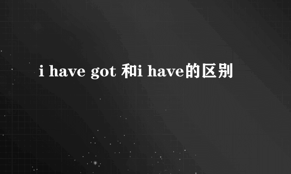 i have got 和i have的区别