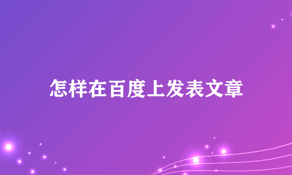 怎样在百度上发表文章
