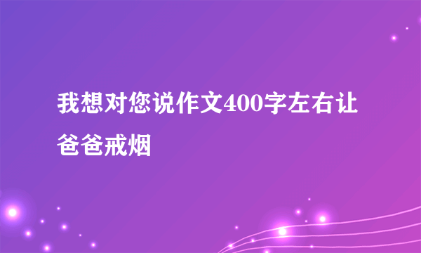 我想对您说作文400字左右让爸爸戒烟