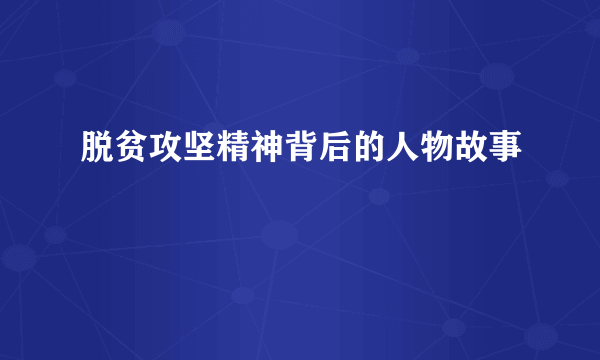 脱贫攻坚精神背后的人物故事