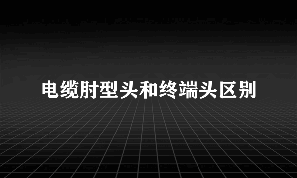 电缆肘型头和终端头区别