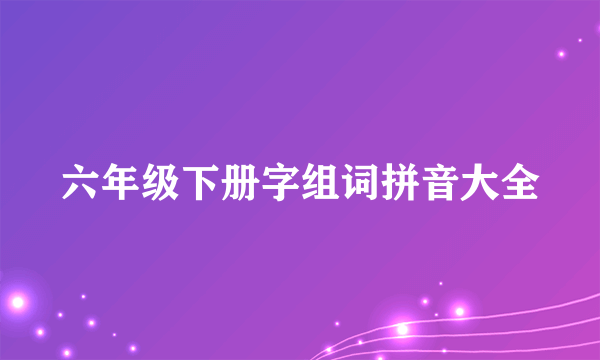 六年级下册字组词拼音大全