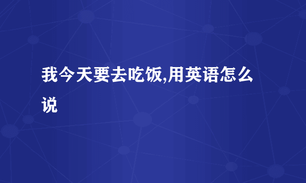 我今天要去吃饭,用英语怎么说