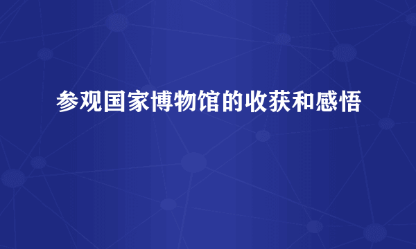 参观国家博物馆的收获和感悟