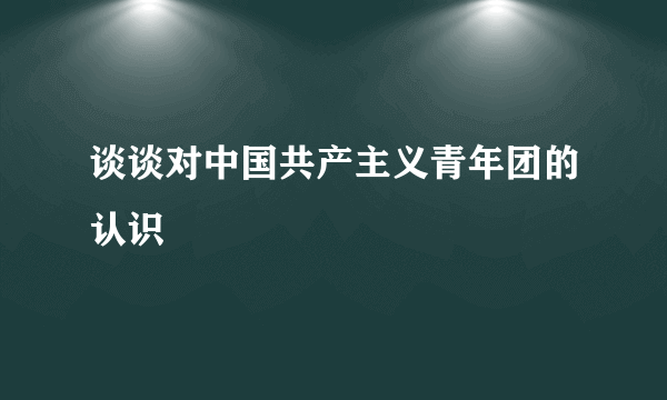 谈谈对中国共产主义青年团的认识