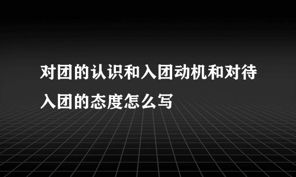对团的认识和入团动机和对待入团的态度怎么写