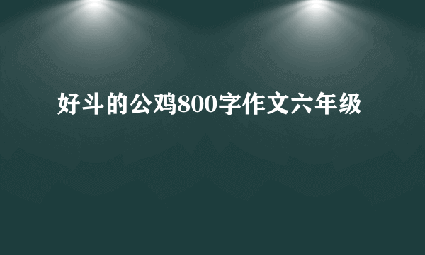 好斗的公鸡800字作文六年级