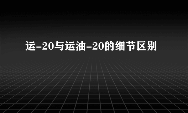 运-20与运油-20的细节区别