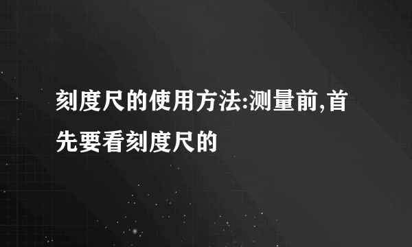 刻度尺的使用方法:测量前,首先要看刻度尺的