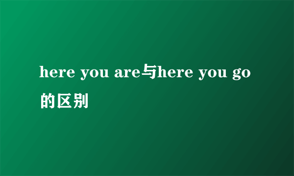 here you are与here you go的区别