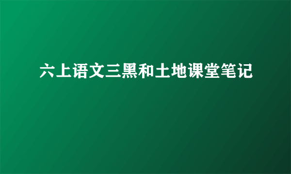 六上语文三黑和土地课堂笔记