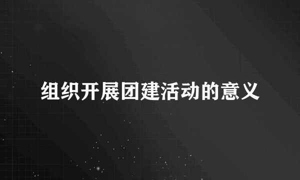 组织开展团建活动的意义
