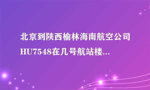 北京到陕西榆林海南航空公司HU7548在几号航站楼？？急，急
