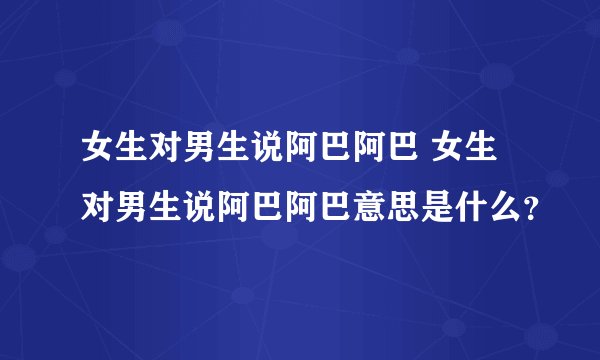女生对男生说阿巴阿巴 女生对男生说阿巴阿巴意思是什么？