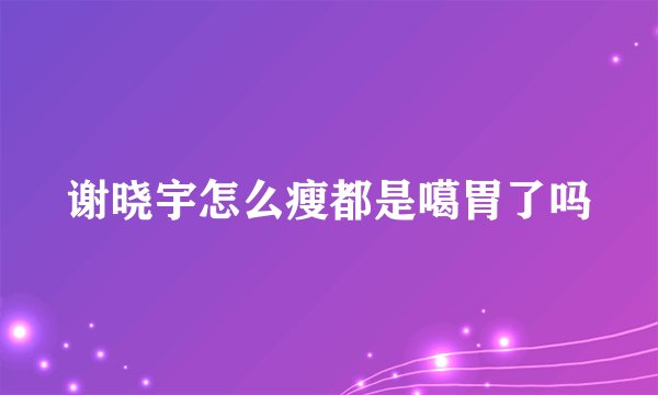 谢晓宇怎么瘦都是噶胃了吗