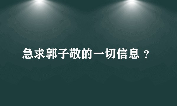 急求郭子敬的一切信息 ？