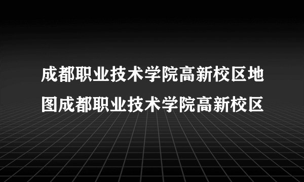 成都职业技术学院高新校区地图成都职业技术学院高新校区