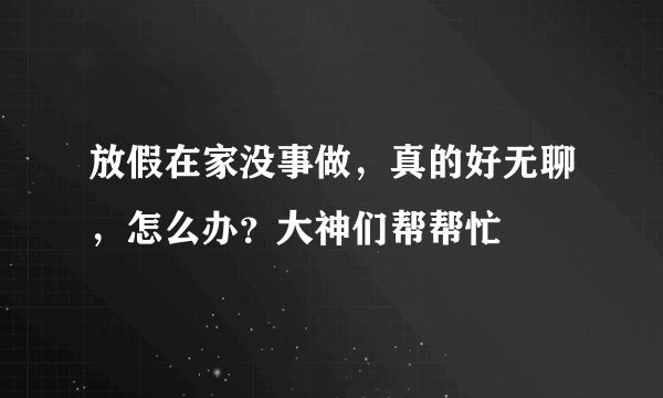 放假在家没事做，真的好无聊，怎么办？大神们帮帮忙