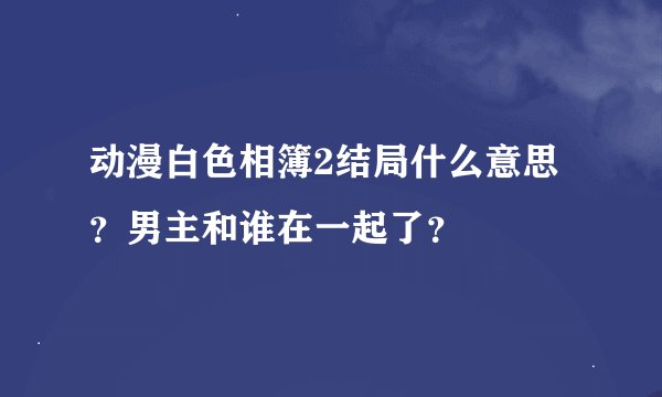 动漫白色相簿2结局什么意思？男主和谁在一起了？