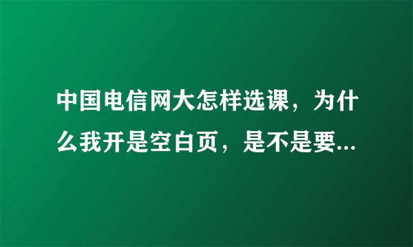 中国电信网大怎样选课，为什么我开是空白页，是不是要下载什么东西