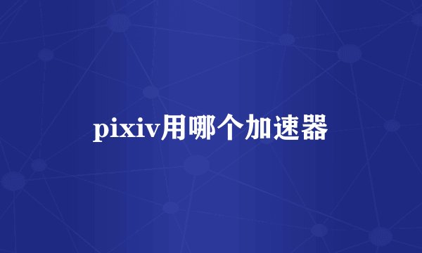 pixiv用哪个加速器