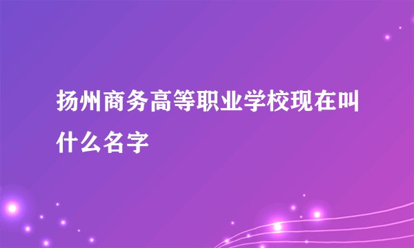 扬州商务高等职业学校现在叫什么名字