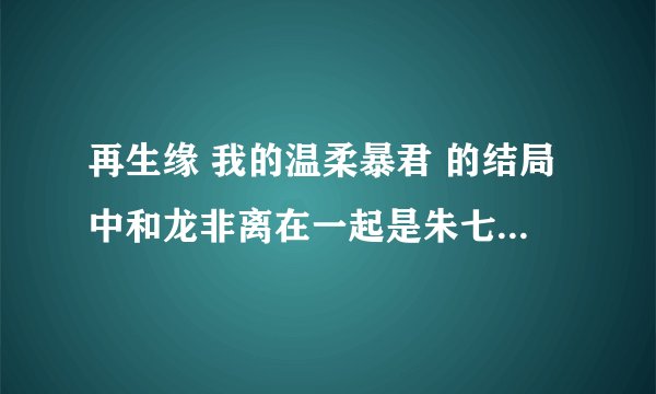 再生缘 我的温柔暴君 的结局中和龙非离在一起是朱七还是小七进入年璇玑的身体