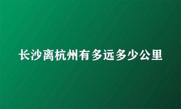 长沙离杭州有多远多少公里