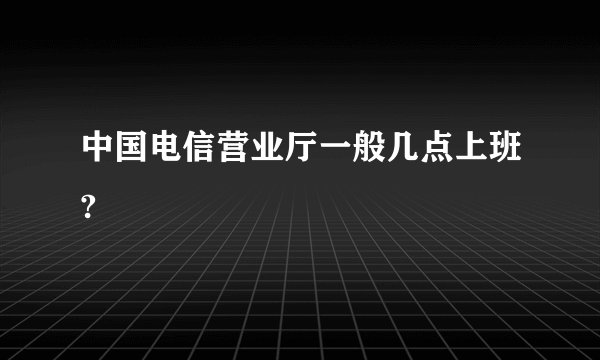 中国电信营业厅一般几点上班?