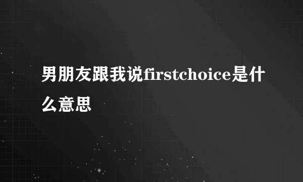 男朋友跟我说firstchoice是什么意思