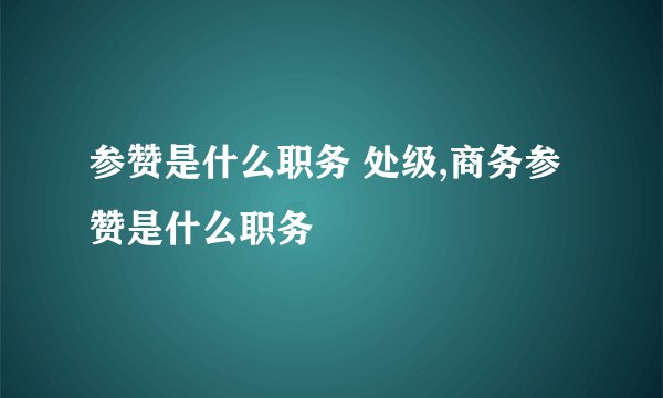 参赞是什么职务 处级,商务参赞是什么职务