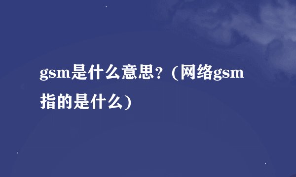 gsm是什么意思？(网络gsm指的是什么)