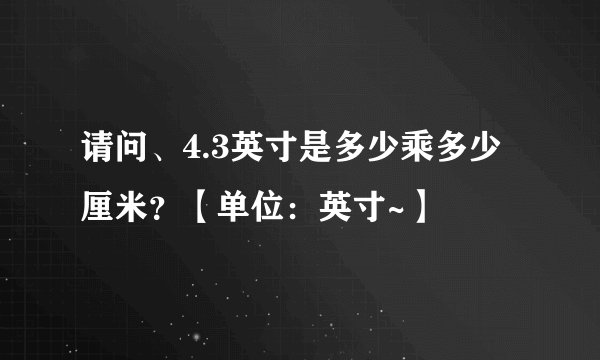 请问、4.3英寸是多少乘多少厘米？【单位：英寸~】