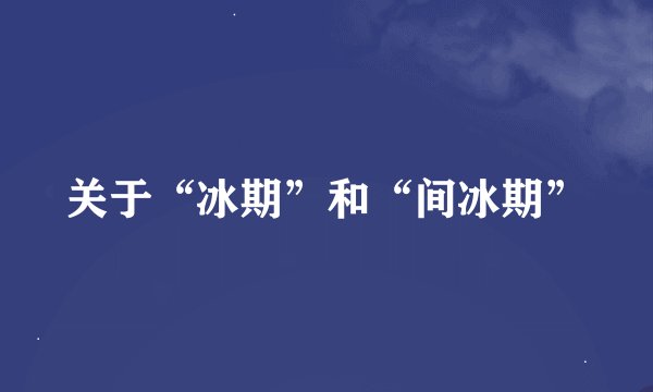关于“冰期”和“间冰期”