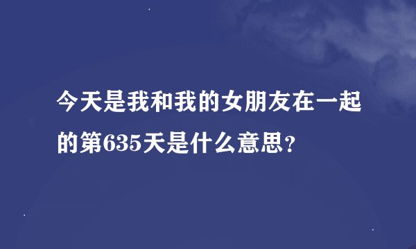 今天是我和我的女朋友在一起的第635天是什么意思？