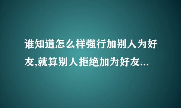 谁知道怎么样强行加别人为好友,就算别人拒绝加为好友都要能加?