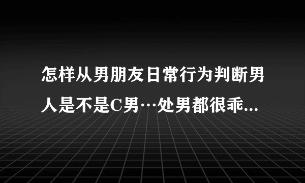 怎样从男朋友日常行为判断男人是不是C男…处男都很乖吗…不随便，或者说不敢亲女朋友吗
