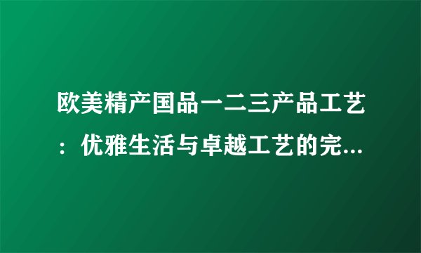 欧美精产国品一二三产品工艺：优雅生活与卓越工艺的完美结合！
