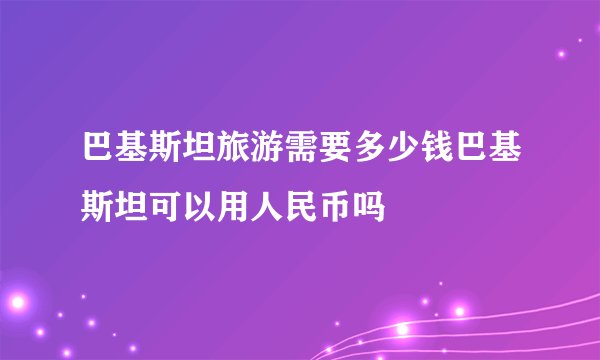 巴基斯坦旅游需要多少钱巴基斯坦可以用人民币吗